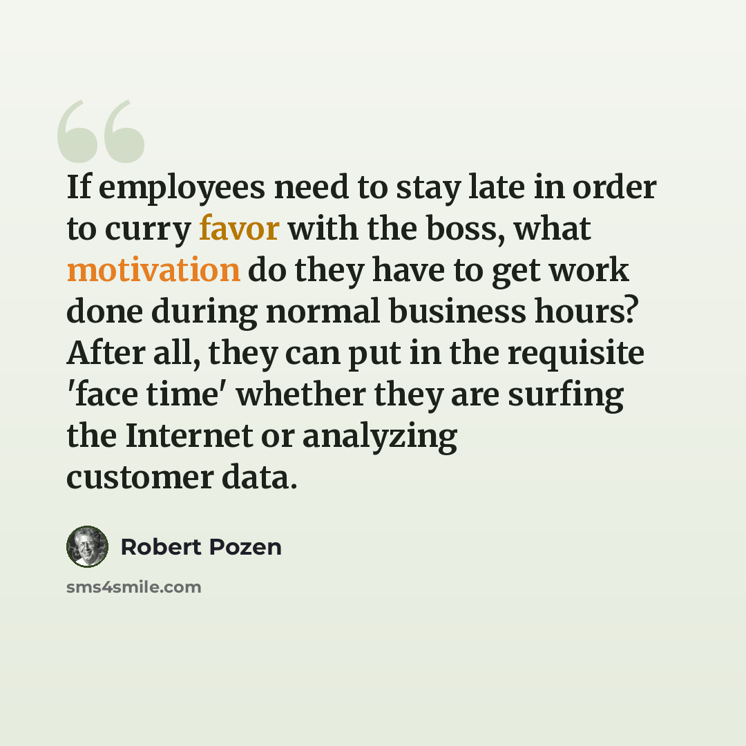 “If employees need to stay late in order to curry favor with the boss, what motivation do they have to get work done during normal business hours? After all, they can put in the requisite 'face time' whether they are surfing the Internet or analyzing customer data.” quote by Robert Pozen