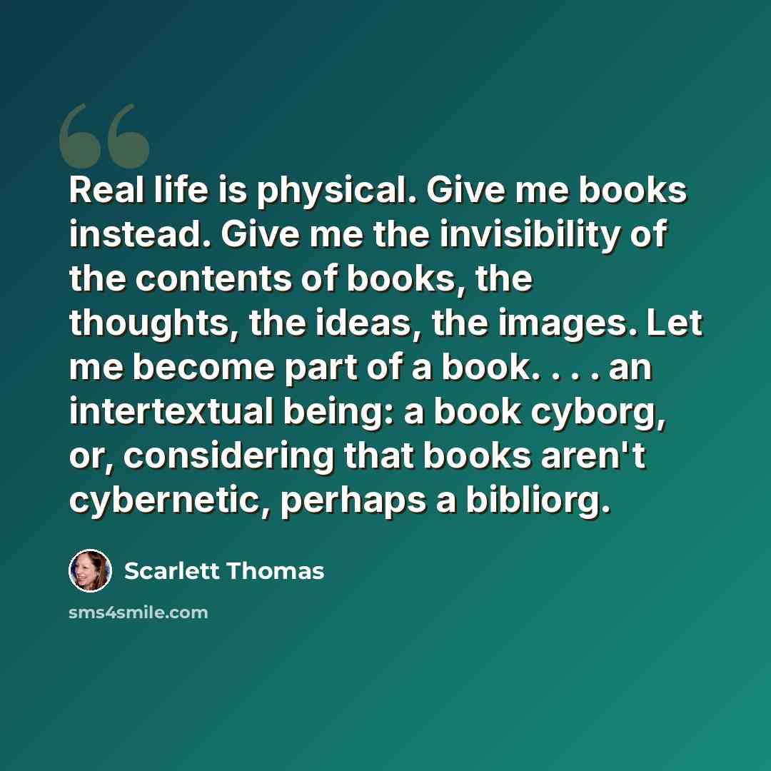 “Real life is physical. Give me books instead. Give me the invisibility of the contents of books, the thoughts, the ideas, the images. Let me become part of a book. . . . an intertextual being: a book cyborg, or, considering that books aren't cybernetic, perhaps a bibliorg.” quote by Scarlett Thomas