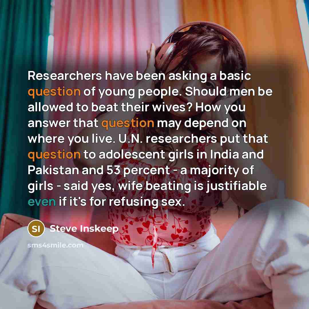 “Researchers have been asking a basic question of young people. Should men be allowed to beat their wives? How you answer that question may depend on where you live. U.N. researchers put that question to adolescent girls in India and Pakistan and 53 percent - a majority of girls - said yes, wife…” quote by Steve Inskeep