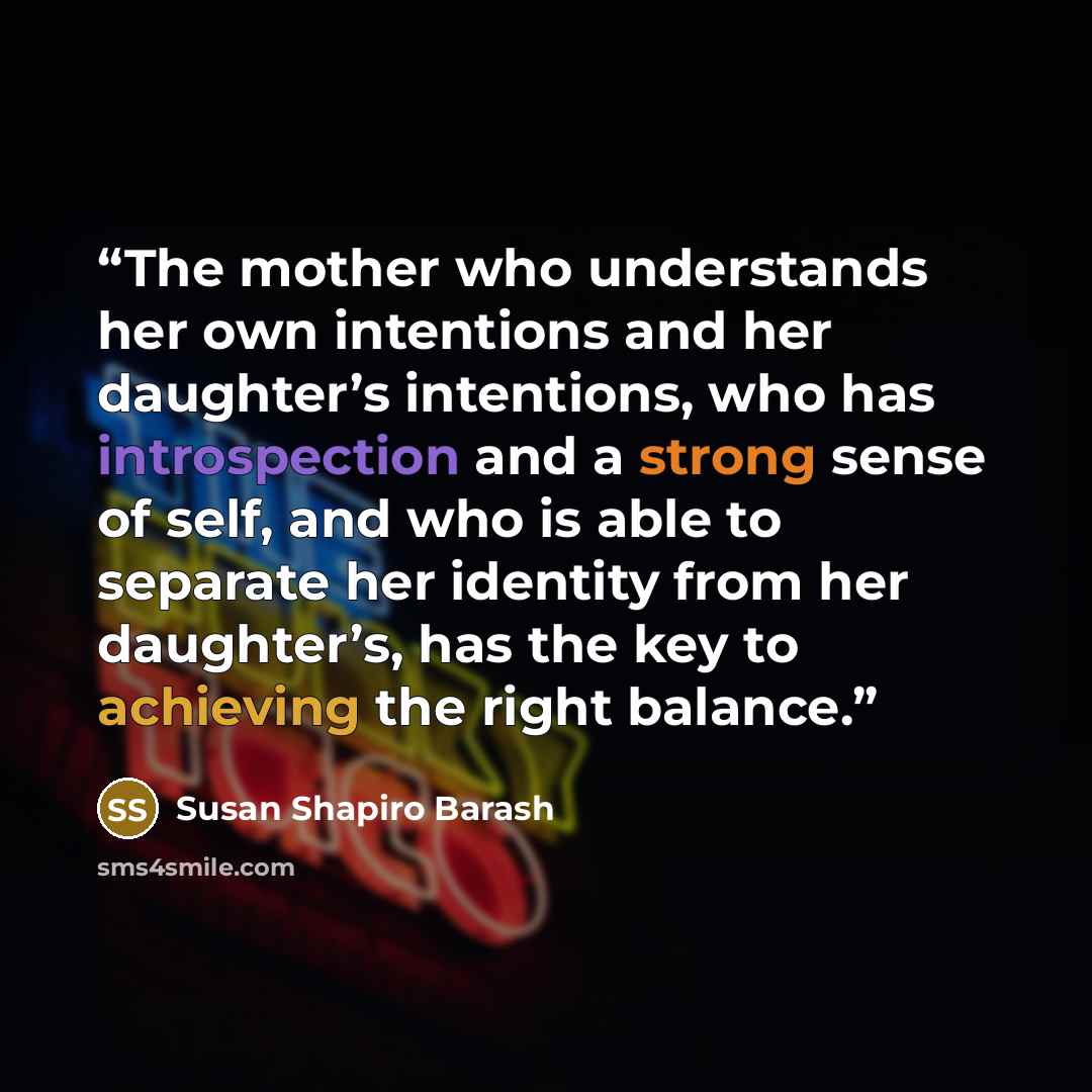 “The mother who understands her own intentions and her daughter’s intentions, who has introspection and a strong sense of self, and who is able to separate her identity from her daughter’s, has the key to achieving the right balance.” quote by Susan Shapiro Barash