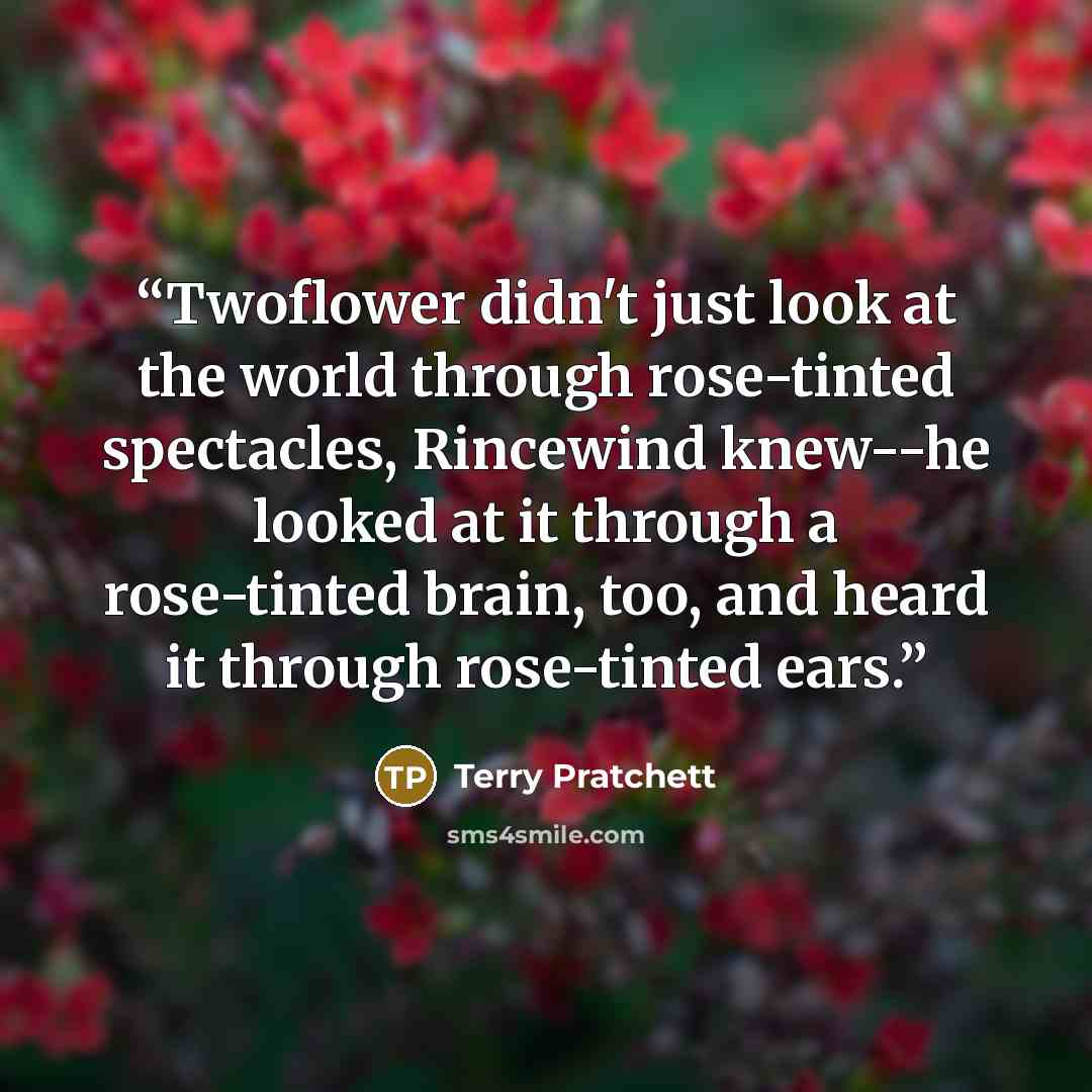 “Twoflower didn't just look at the world through rose-tinted spectacles, Rincewind knew--he looked at it through a rose-tinted brain, too, and heard it through rose-tinted ears.” quote by Terry Pratchett