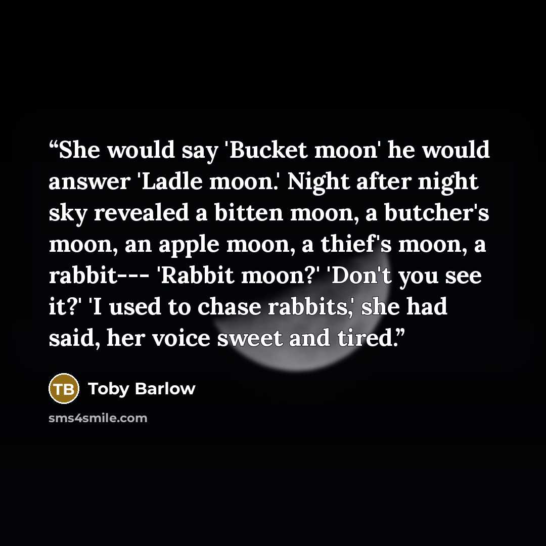 “She would say 'Bucket moon' he would answer 'Ladle moon.' Night after night sky revealed a bitten moon, a butcher's moon, an apple moon, a thief's moon, a rabbit--- 'Rabbit moon?' 'Don't you see it?' 'I used to chase rabbits,' she had said, her voice sweet and tired.” quote by Toby Barlow