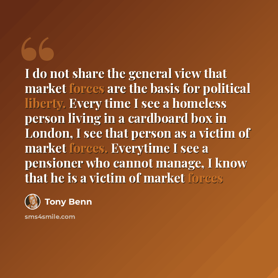 “I do not share the general view that market forces are the basis for political liberty. Every time I see a homeless person living in a cardboard box in London, I see that person as a victim of market forces. Everytime I see a pensioner who cannot manage, I know that he is a victim of market forces” quote by Tony Benn