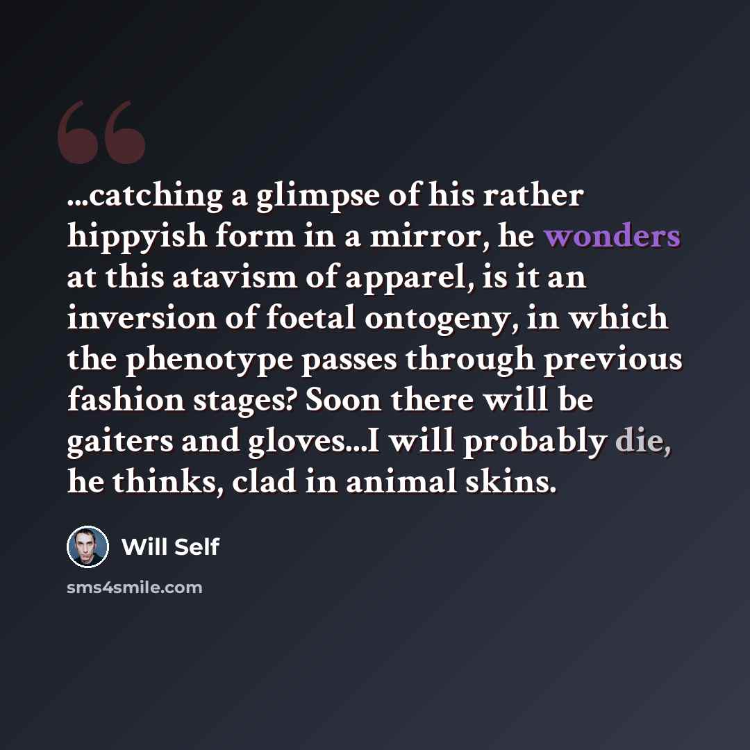 “...catching a glimpse of his rather hippyish form in a mirror, he wonders at this atavism of apparel, is it an inversion of foetal ontogeny, in which the phenotype passes through previous fashion stages? Soon there will be gaiters and gloves...I will probably die, he thinks, clad in animal skins.” quote by Will Self