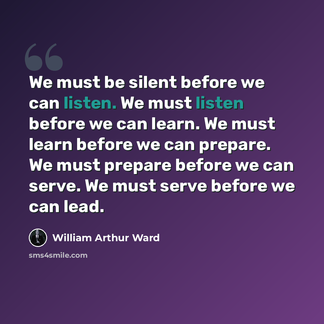 “We must be silent before we can listen. We must listen before we can learn. We must learn before we can prepare. We must prepare before we can serve. We must serve before we can lead.” quote by William Arthur Ward