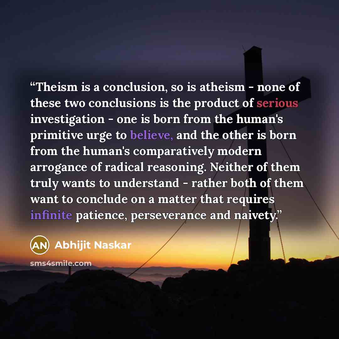 “Theism is a conclusion, so is atheism - none of these two conclusions is the product of serious investigation - one is born from the human's primitive urge to believe, and the other is born from the human's comparatively modern arrogance of radical reasoning. Neither of them truly wants to…” quote by Abhijit Naskar