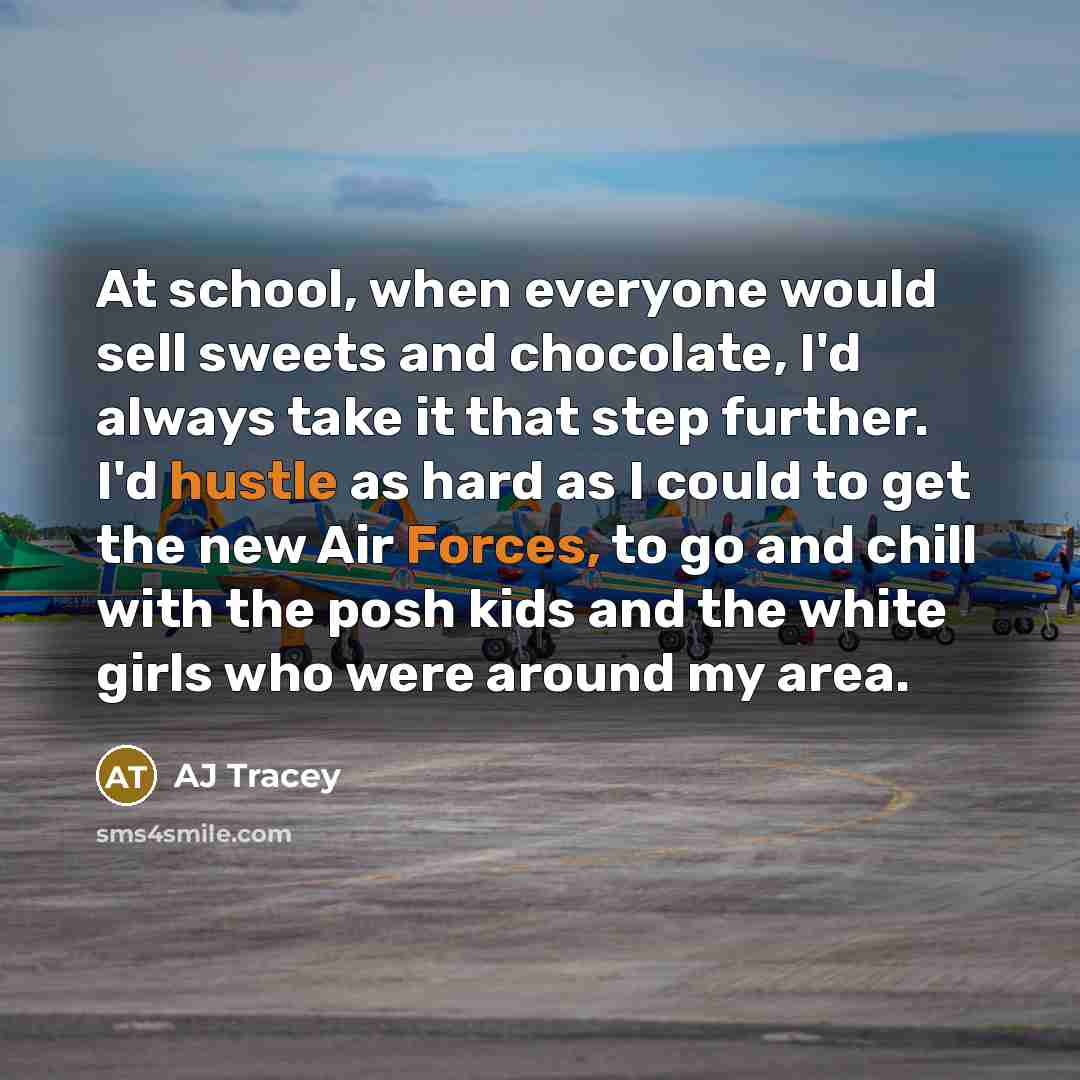 “At school, when everyone would sell sweets and chocolate, I'd always take it that step further. I'd hustle as hard as I could to get the new Air Forces, to go and chill with the posh kids and the white girls who were around my area.” quote by AJ Tracey