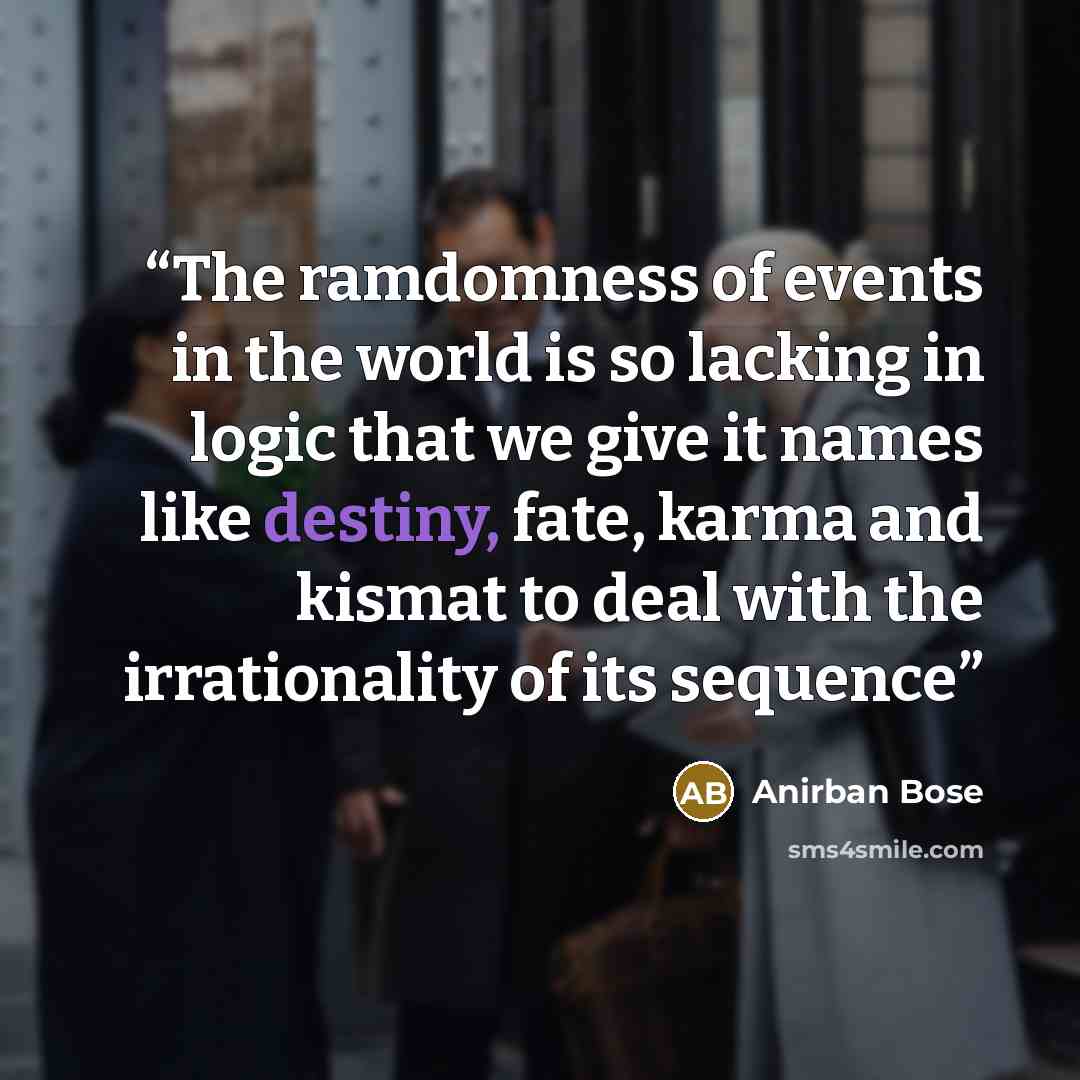 “The ramdomness of events in the world is so lacking in logic that we give it names like destiny, fate, karma and kismat to deal with the irrationality of its sequence” quote by Anirban Bose