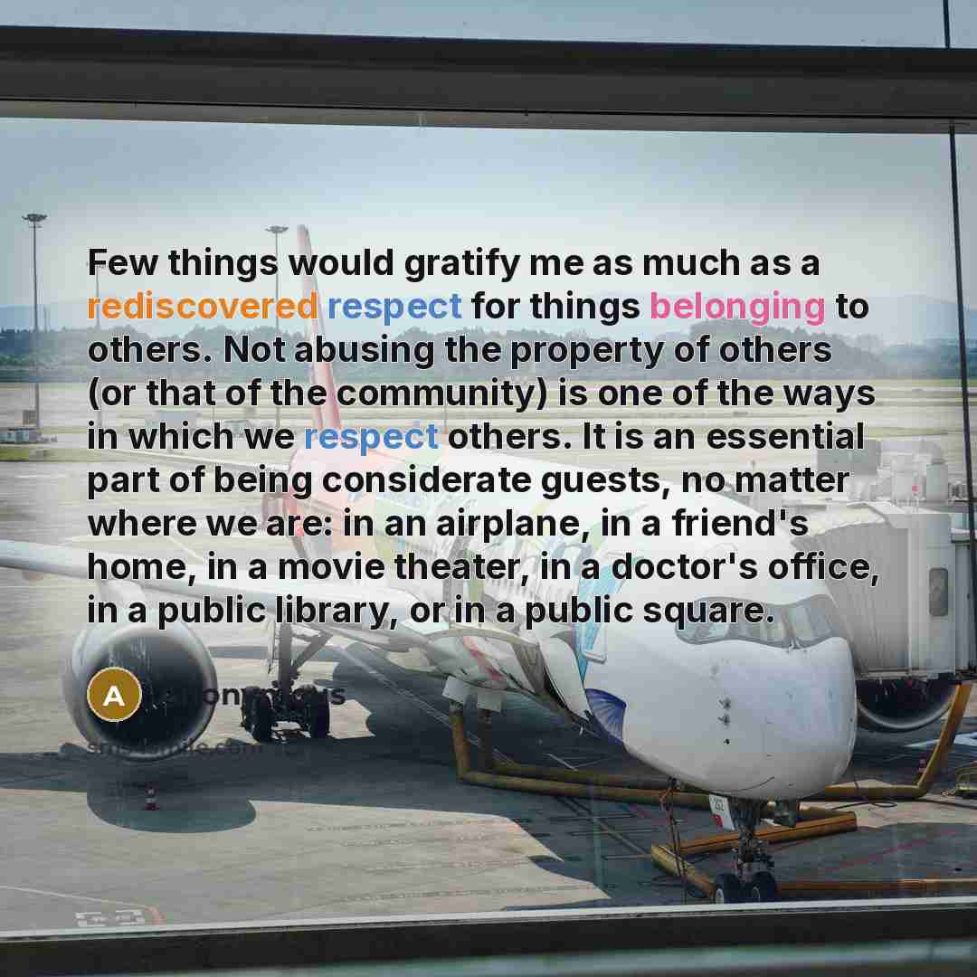 “Few things would gratify me as much as a rediscovered respect for things belonging to others. Not abusing the property of others (or that of the community) is one of the ways in which we respect others. It is an essential part of being considerate guests, no matter where we are: in an airplane, in…” quote by Anonymous