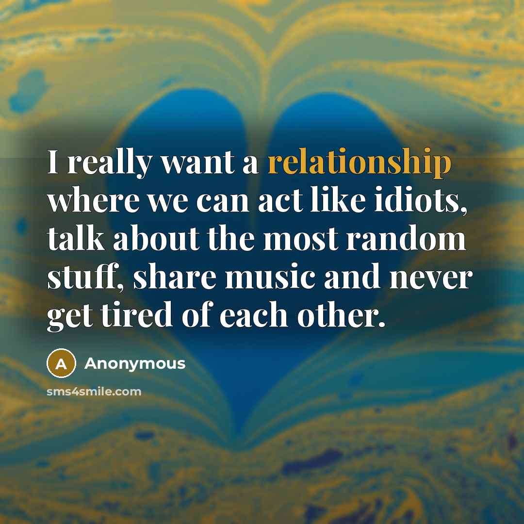 “I really want a relationship where we can act like idiots, talk about the most random stuff, share music and never get tired of each other.” quote by Anonymous