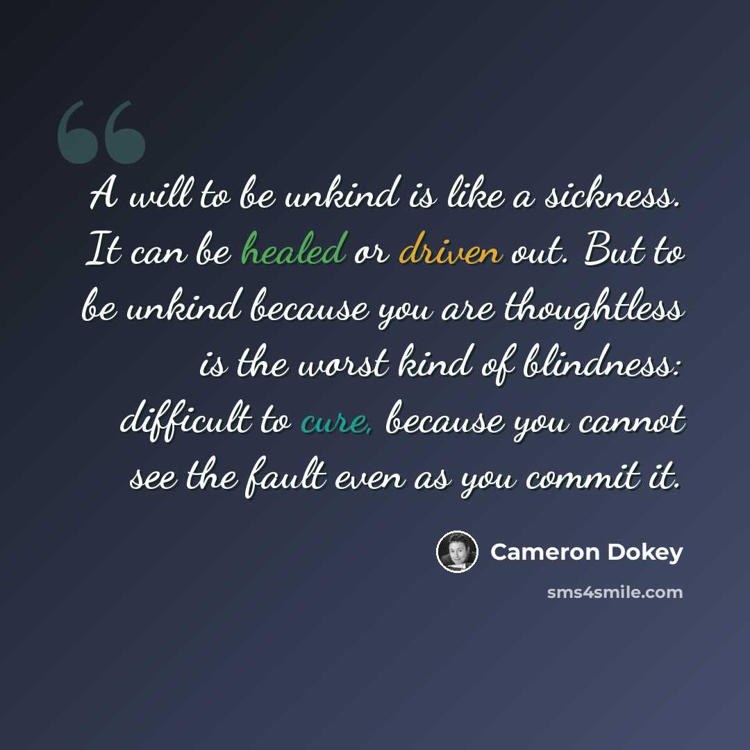 “A will to be unkind is like a sickness. It can be healed or driven out. But to be unkind because you are thoughtless is the worst kind of blindness: difficult to cure, because you cannot see the fault even as you commit it.” quote by Cameron Dokey