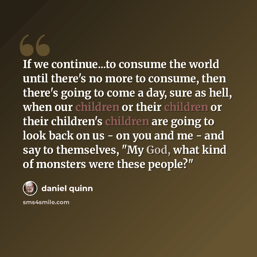 “If we continue...to consume the world until there's no more to consume, then there's going to come a day, sure as hell, when our children or their children or their children's children are going to look back on us - on you and me - and say to themselves, "My God, what kind of monsters were these…” quote by Daniel Quinn