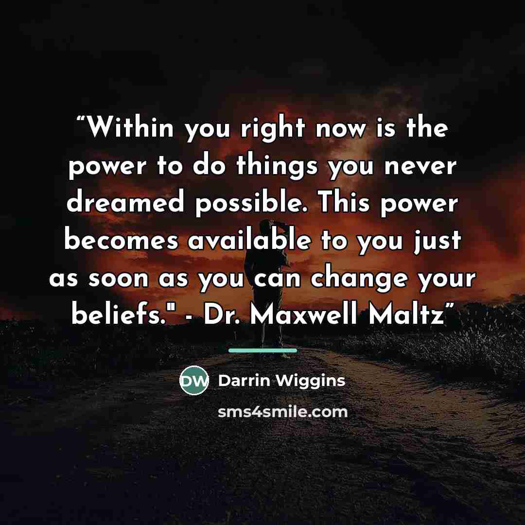 “Within you right now is the power to do things you never dreamed possible. This power becomes available to you just as soon as you can change your beliefs." - Dr. Maxwell Maltz” quote by Darrin Wiggins
