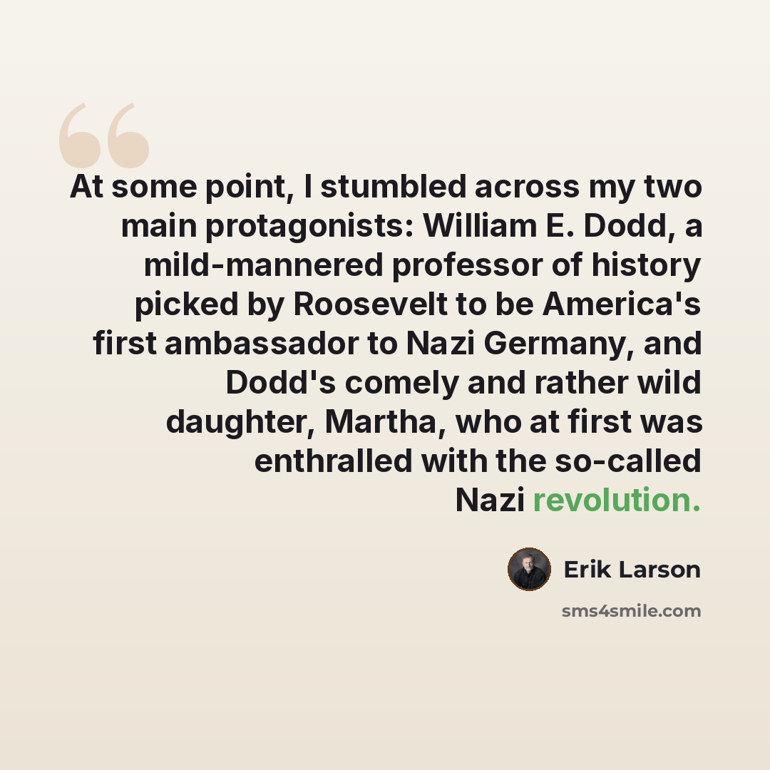 “At some point, I stumbled across my two main protagonists: William E. Dodd, a mild-mannered professor of history picked by Roosevelt to be America's first ambassador to Nazi Germany, and Dodd's comely and rather wild daughter, Martha, who at first was enthralled with the so-called Nazi revolution.” quote by Erik Larson