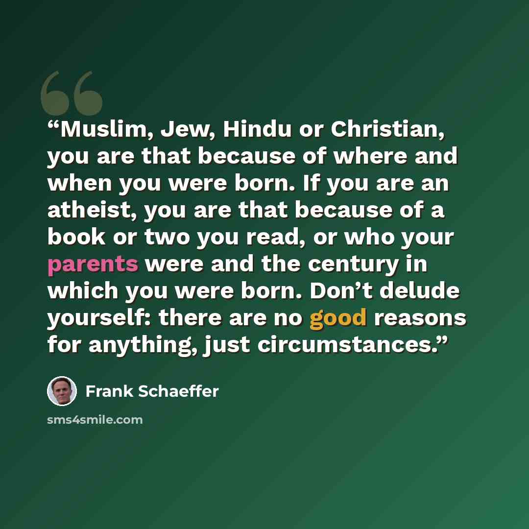 “Muslim, Jew, Hindu or Christian, you are that because of where and when you were born. If you are an atheist, you are that because of a book or two you read, or who your parents were and the century in which you were born. Don’t delude yourself: there are no good reasons for anything, just…” quote by Frank Schaeffer