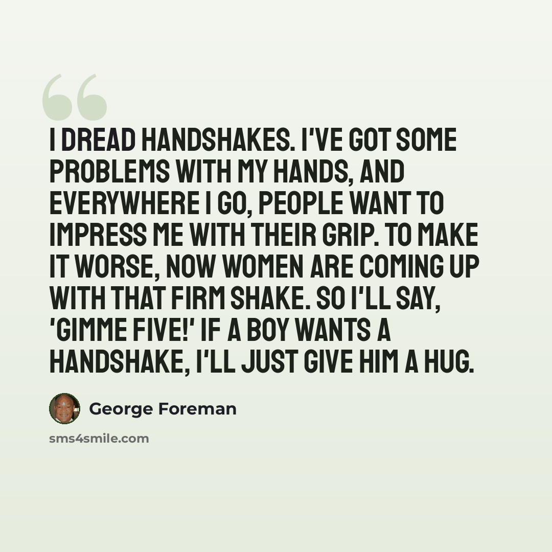 “I dread handshakes. I've got some problems with my hands, and everywhere I go, people want to impress me with their grip. To make it worse, now women are coming up with that firm shake. So I'll say, 'Gimme five!' If a boy wants a handshake, I'll just give him a hug.” quote by George Foreman