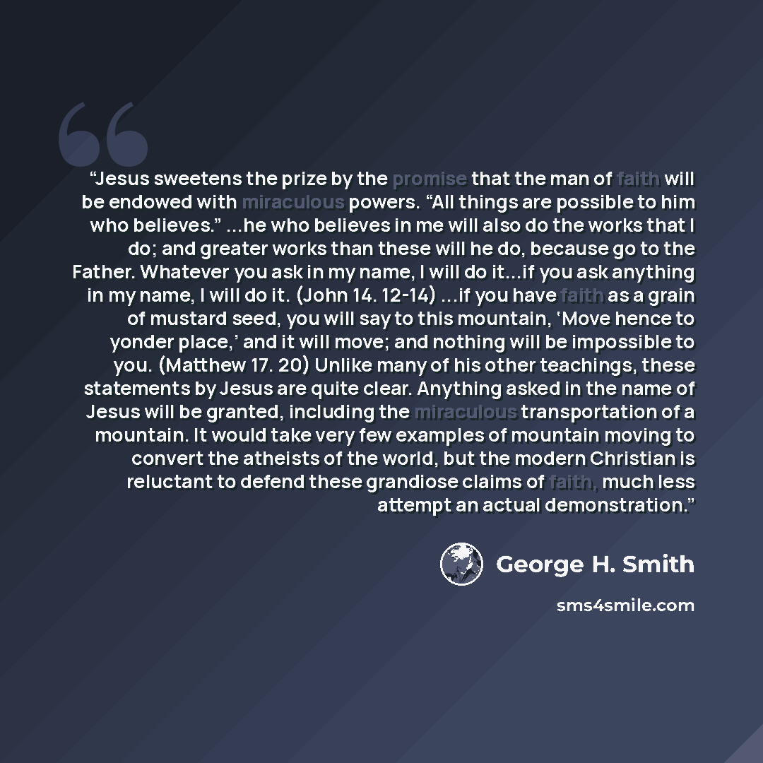 “Jesus sweetens the prize by the promise that the man of faith will be endowed with miraculous powers. “All things are possible to him who believes.” ...he who believes in me will also do the works that I do; and greater works than these will he do, because go to the Father. Whatever you ask in my…” quote by George H. Smith