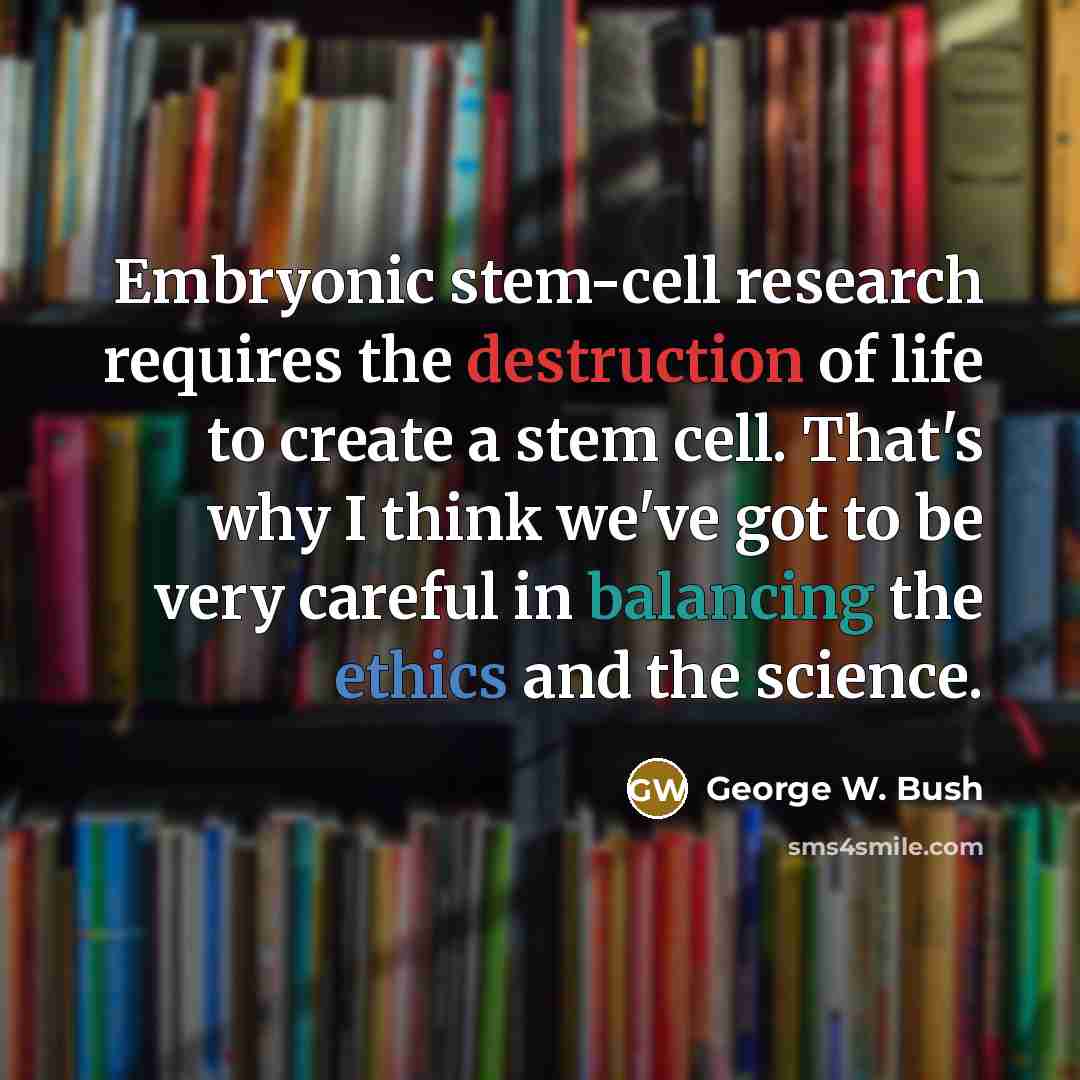 “Embryonic stem-cell research requires the destruction of life to create a stem cell. That's why I think we've got to be very careful in balancing the ethics and the science.” quote by George W. Bush