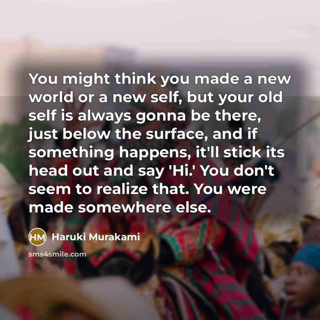 “You might think you made a new world or a new self, but your old self is always gonna be there, just below the surface, and if something happens, it'll stick its head out and say 'Hi.' You don't seem to realize that. You were made somewhere else.” quote by Haruki Murakami