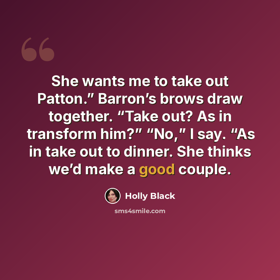 “She wants me to take out Patton.” Barron’s brows draw together. “Take out? As in transform him?” “No,” I say. “As in take out to dinner. She thinks we’d make a good couple.” quote by Holly Black