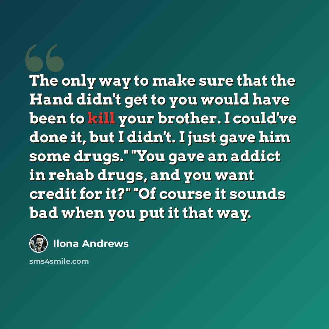 “The only way to make sure that the Hand didn't get to you would have been to kill your brother. I could've done it, but I didn't. I just gave him some drugs." "You gave an addict in rehab drugs, and you want credit for it?" "Of course it sounds bad when you put it that way.” quote by Ilona Andrews