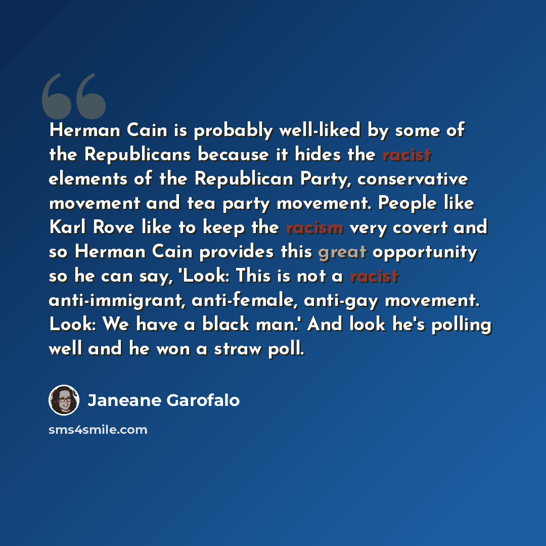 “Herman Cain is probably well-liked by some of the Republicans because it hides the racist elements of the Republican Party, conservative movement and tea party movement. People like Karl Rove like to keep the racism very covert and so Herman Cain provides this great opportunity so he can say…” quote by Janeane Garofalo