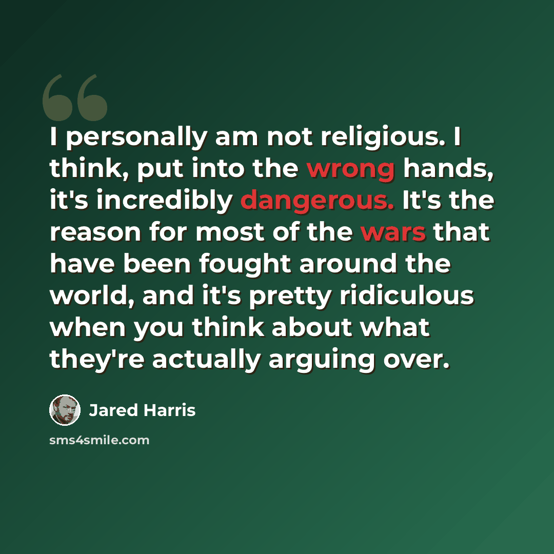 “I personally am not religious. I think, put into the wrong hands, it's incredibly dangerous. It's the reason for most of the wars that have been fought around the world, and it's pretty ridiculous when you think about what they're actually arguing over.” quote by Jared Harris