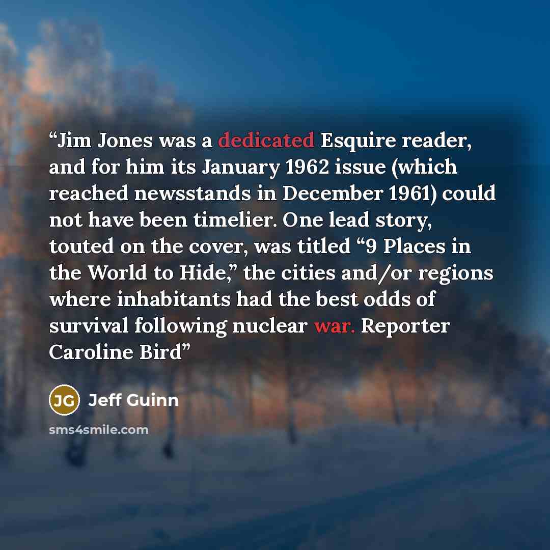 “Jim Jones was a dedicated Esquire reader, and for him its January 1962 issue (which reached newsstands in December 1961) could not have been timelier. One lead story, touted on the cover, was titled “9 Places in the World to Hide,” the cities and/or regions where inhabitants had the best odds of…” quote by Jeff Guinn