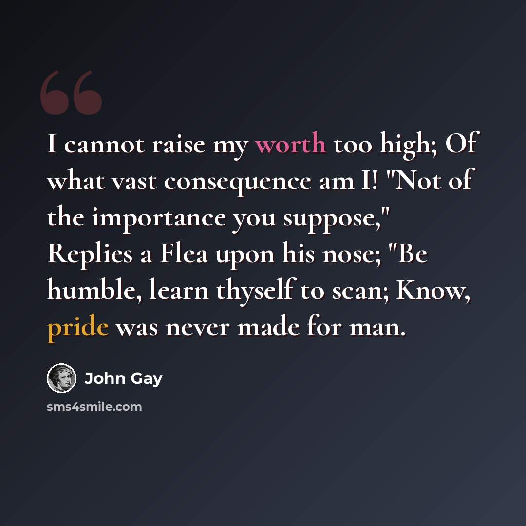 “I cannot raise my worth too high; Of what vast consequence am I! "Not of the importance you suppose," Replies a Flea upon his nose; "Be humble, learn thyself to scan; Know, pride was never made for man.” quote by John Gay