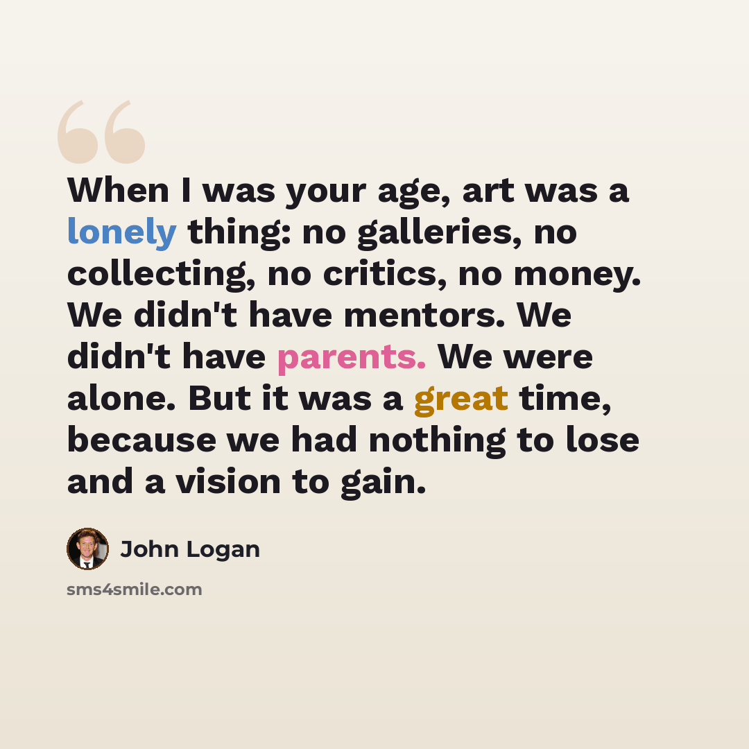“When I was your age, art was a lonely thing: no galleries, no collecting, no critics, no money. We didn't have mentors. We didn't have parents. We were alone. But it was a great time, because we had nothing to lose and a vision to gain.” quote by John Logan