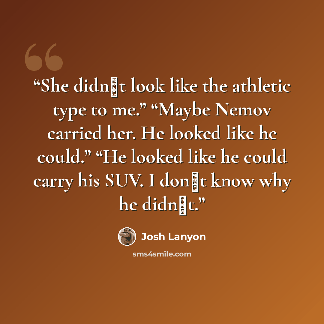 “She didn‟t look like the athletic type to me.” “Maybe Nemov carried her. He looked like he could.” “He looked like he could carry his SUV. I don‟t know why he didn‟t.” quote by Josh Lanyon