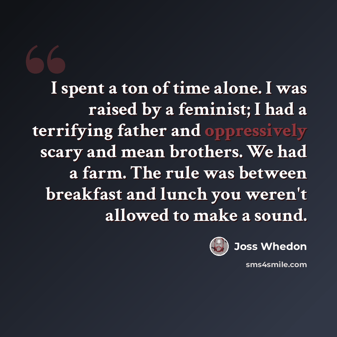 “I spent a ton of time alone. I was raised by a feminist; I had a terrifying father and oppressively scary and mean brothers. We had a farm. The rule was between breakfast and lunch you weren't allowed to make a sound.” quote by Joss Whedon