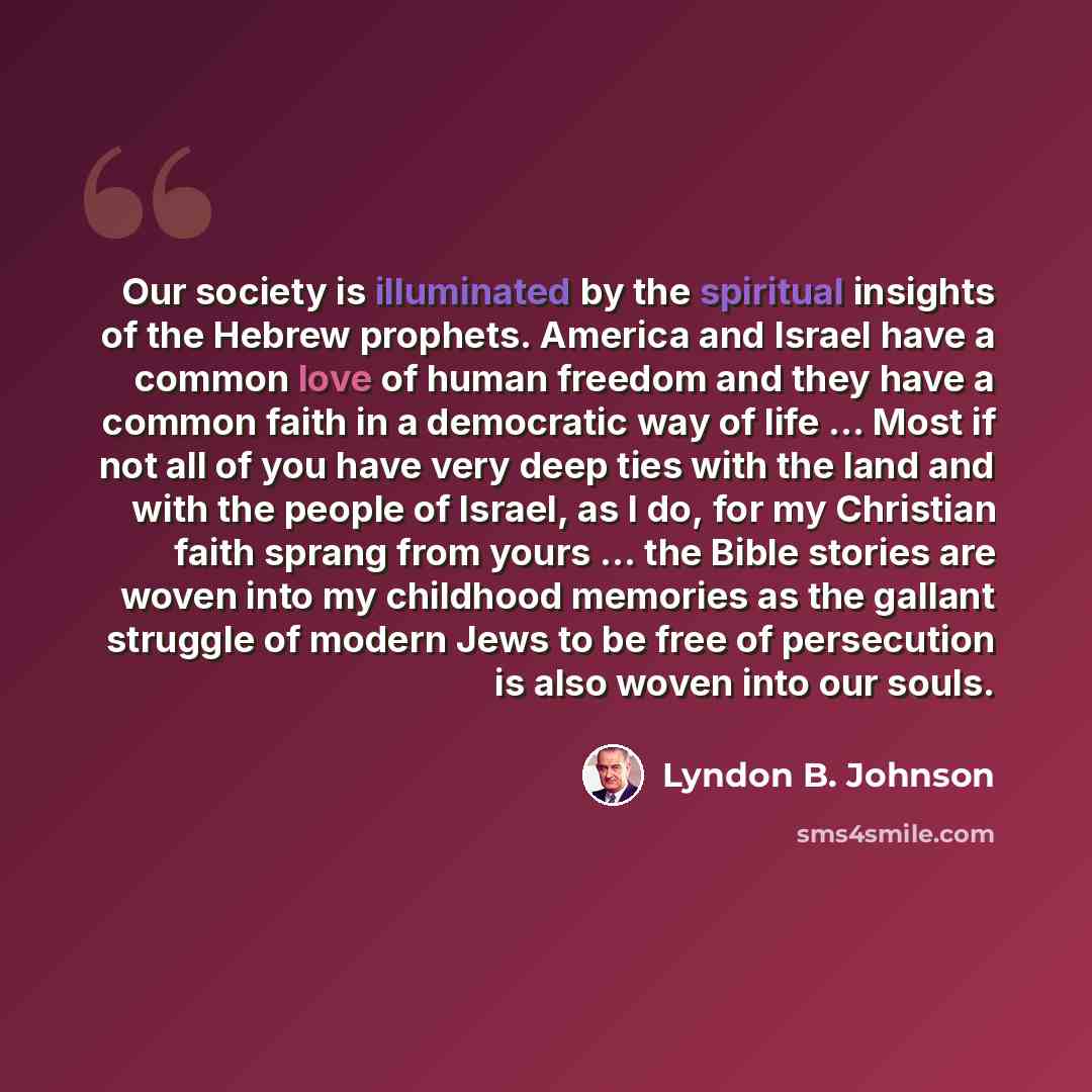 “Our society is illuminated by the spiritual insights of the Hebrew prophets. America and Israel have a common love of human freedom and they have a common faith in a democratic way of life ... Most if not all of you have very deep ties with the land and with the people of Israel, as I do, for my…” quote by Lyndon B. Johnson