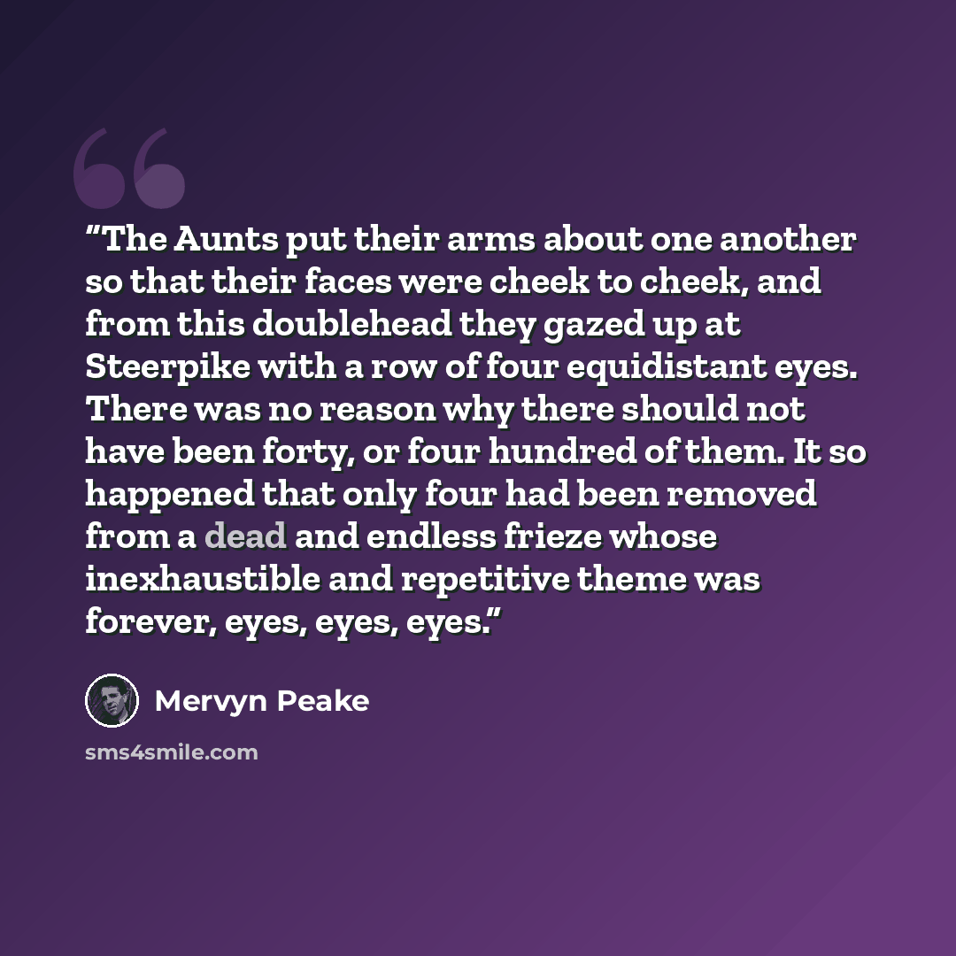 “The Aunts put their arms about one another so that their faces were cheek to cheek, and from this doublehead they gazed up at Steerpike with a row of four equidistant eyes. There was no reason why there should not have been forty, or four hundred of them. It so happened that only four had been…” quote by Mervyn Peake