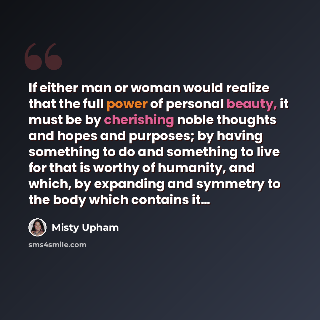 “If either man or woman would realize that the full power of personal beauty, it must be by cherishing noble thoughts and hopes and purposes; by having something to do and something to live for that is worthy of humanity, and which, by expanding and symmetry to the body which contains it…” quote by Misty Upham