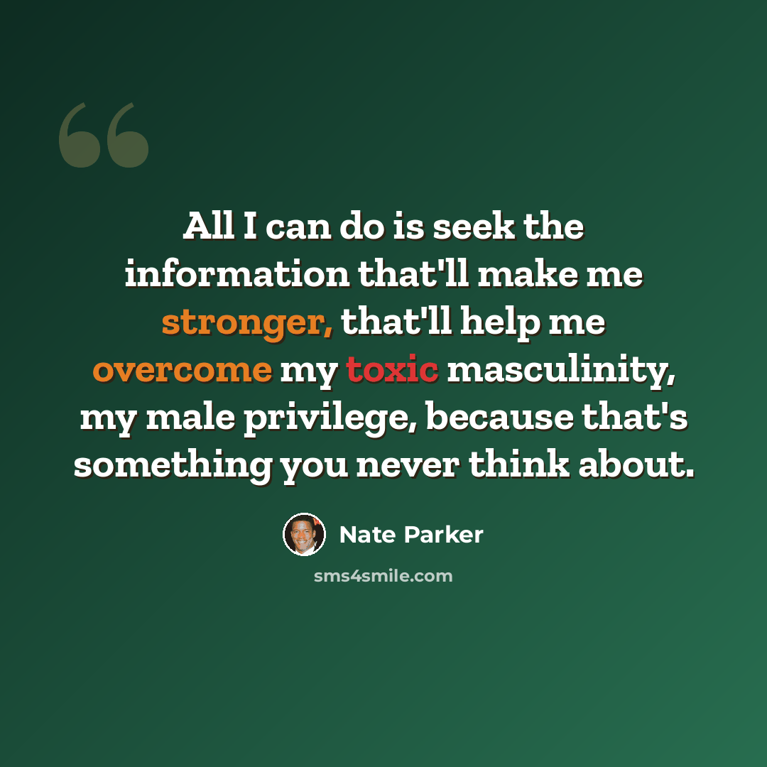 “All I can do is seek the information that'll make me stronger, that'll help me overcome my toxic masculinity, my male privilege, because that's something you never think about.” quote by Nate Parker