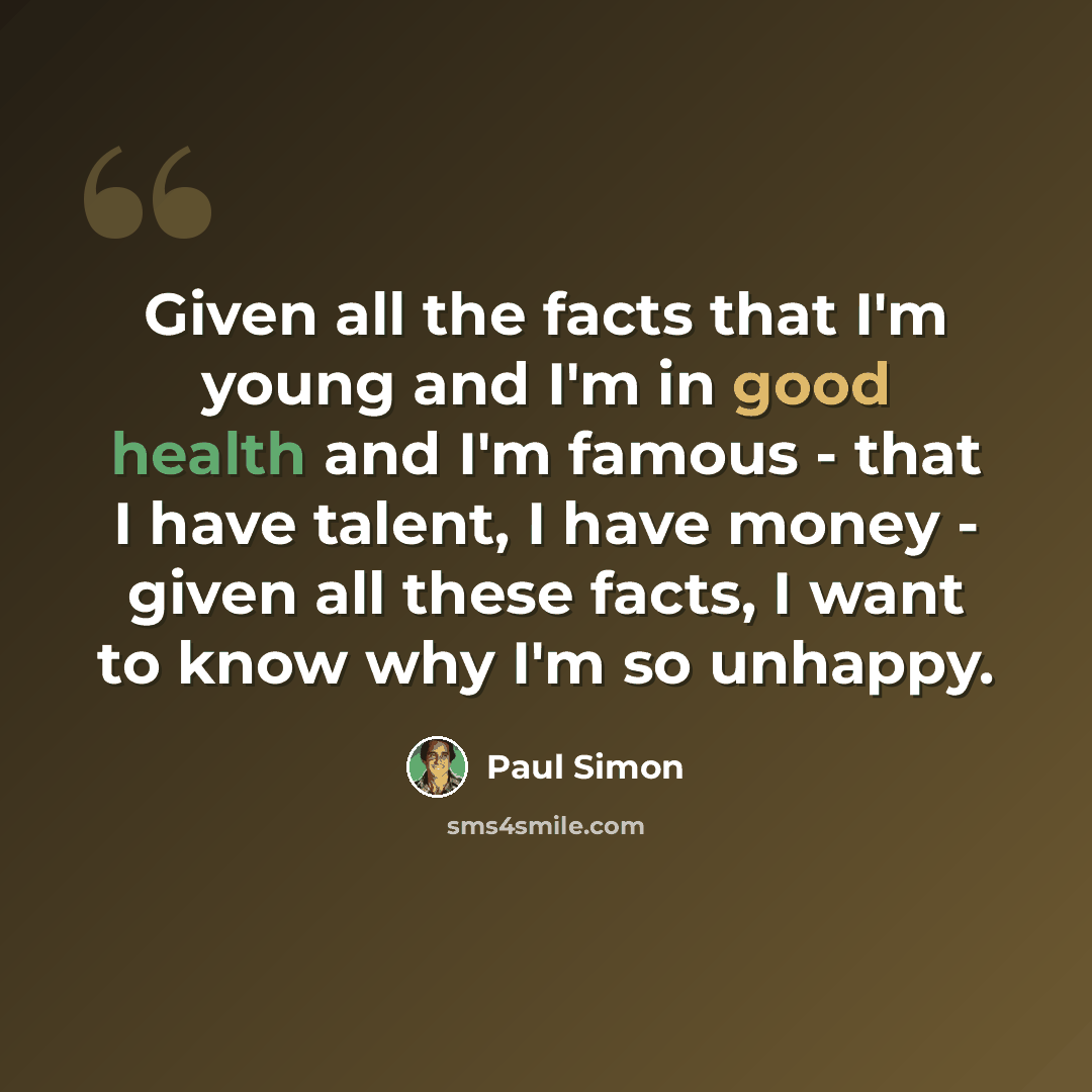 “Given all the facts that I'm young and I'm in good health and I'm famous - that I have talent, I have money - given all these facts, I want to know why I'm so unhappy.” quote by Paul Simon
