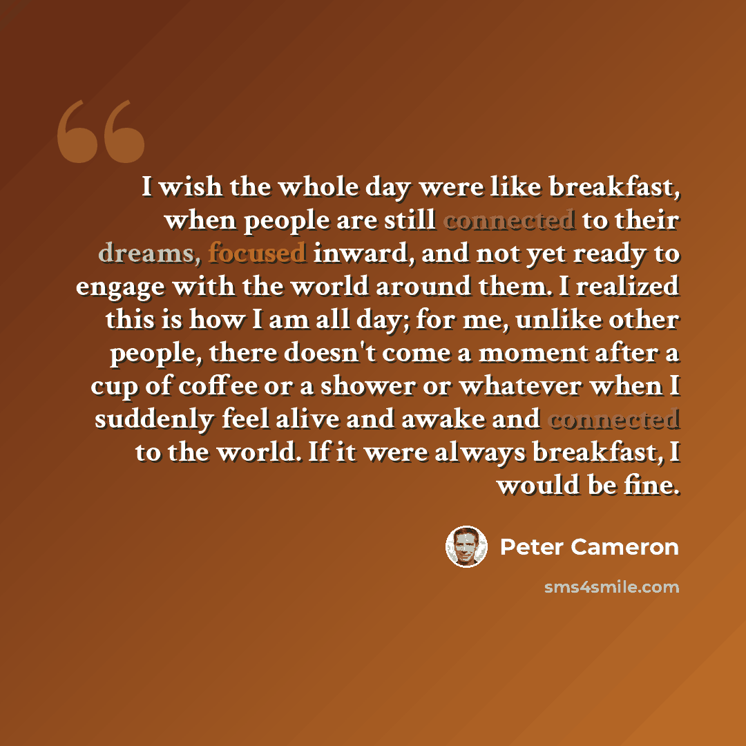 “I wish the whole day were like breakfast, when people are still connected to their dreams, focused inward, and not yet ready to engage with the world around them. I realized this is how I am all day; for me, unlike other people, there doesn't come a moment after a cup of coffee or a shower or…” quote by Peter Cameron