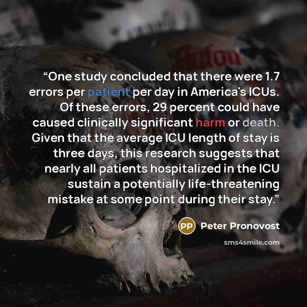 “One study concluded that there were 1.7 errors per patient per day in America's ICUs. Of these errors, 29 percent could have caused clinically significant harm or death. Given that the average ICU length of stay is three days, this research suggests that nearly all patients hospitalized in the ICU…” quote by Peter Pronovost