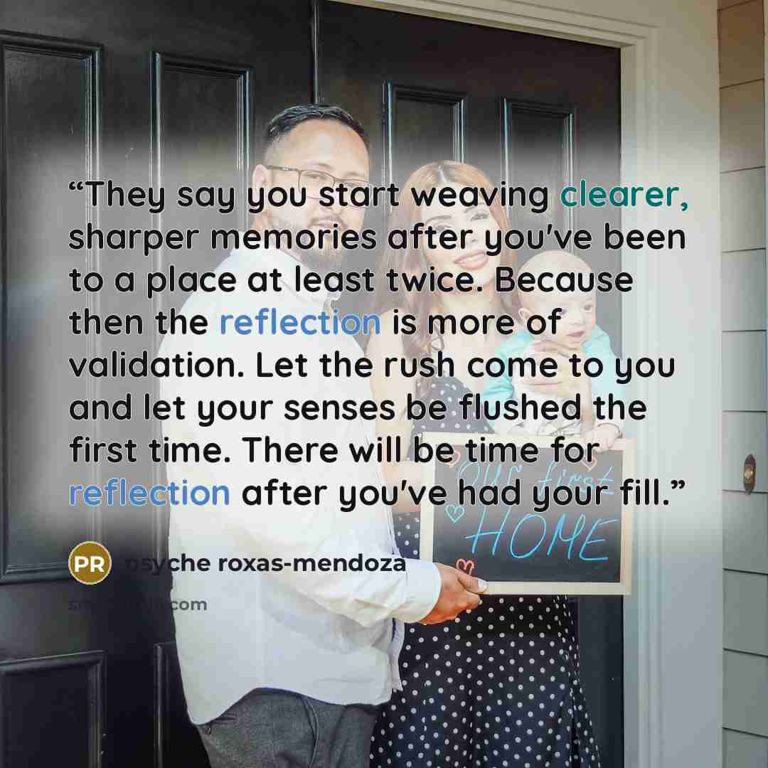 “They say you start weaving clearer, sharper memories after you've been to a place at least twice. Because then the reflection is more of validation. Let the rush come to you and let your senses be flushed the first time. There will be time for reflection after you've had your fill.” quote by Psyche Roxas-Mendoza