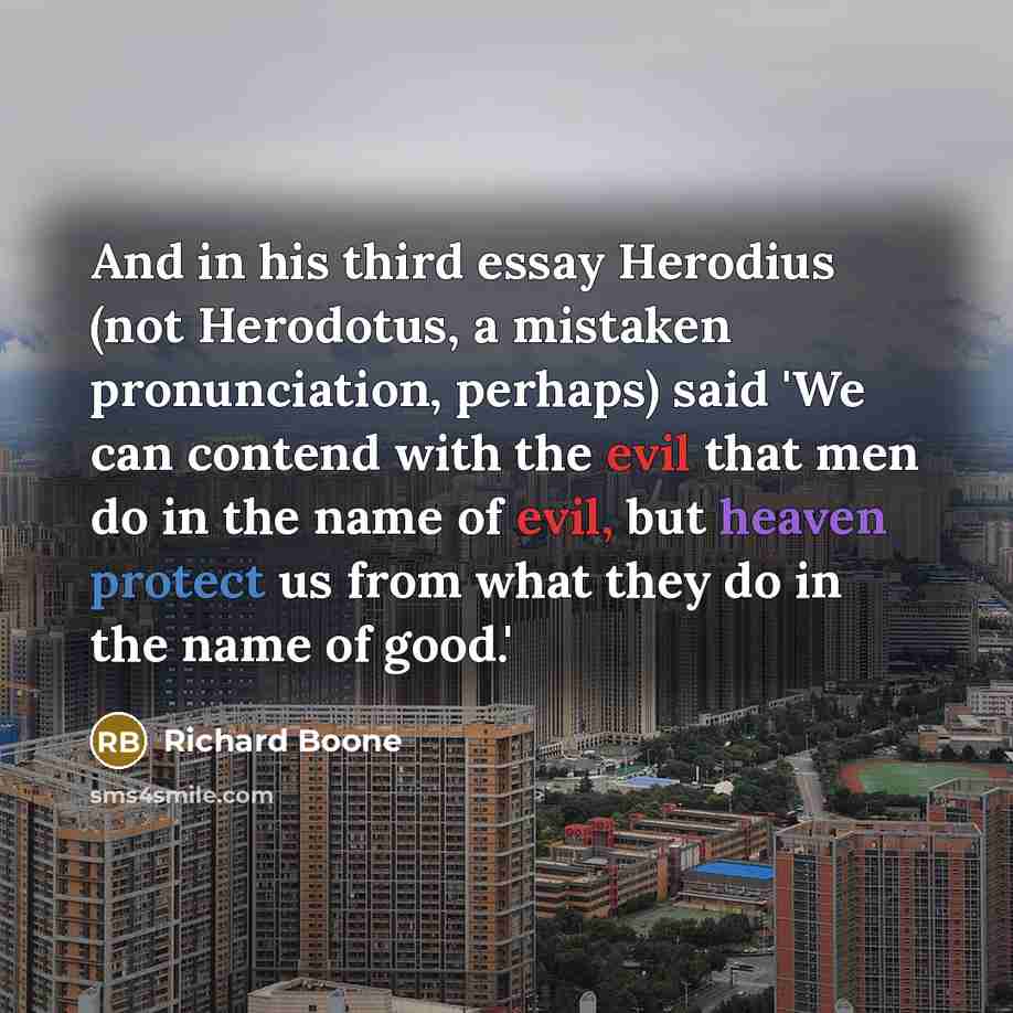 “And in his third essay Herodius (not Herodotus, a mistaken pronunciation, perhaps) said 'We can contend with the evil that men do in the name of evil, but heaven protect us from what they do in the name of good.'” quote by Richard Boone