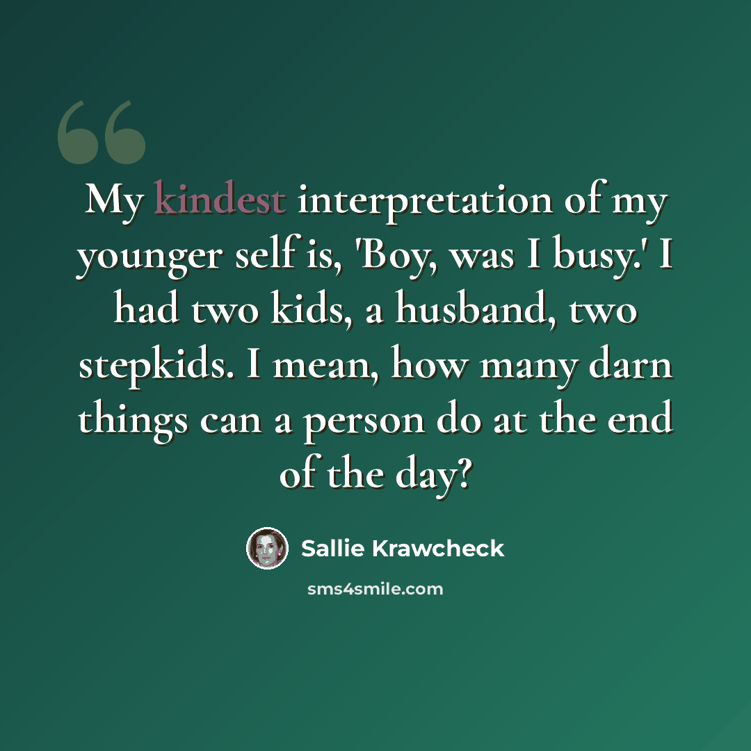 “My kindest interpretation of my younger self is, 'Boy, was I busy.' I had two kids, a husband, two stepkids. I mean, how many darn things can a person do at the end of the day?” quote by Sallie Krawcheck