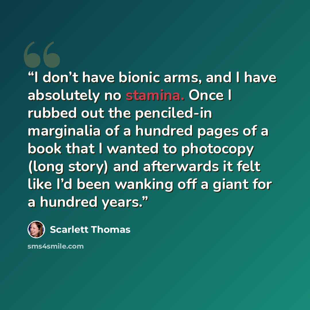 “I don’t have bionic arms, and I have absolutely no stamina. Once I rubbed out the penciled-in marginalia of a hundred pages of a book that I wanted to photocopy (long story) and afterwards it felt like I’d been wanking off a giant for a hundred years.” quote by Scarlett Thomas