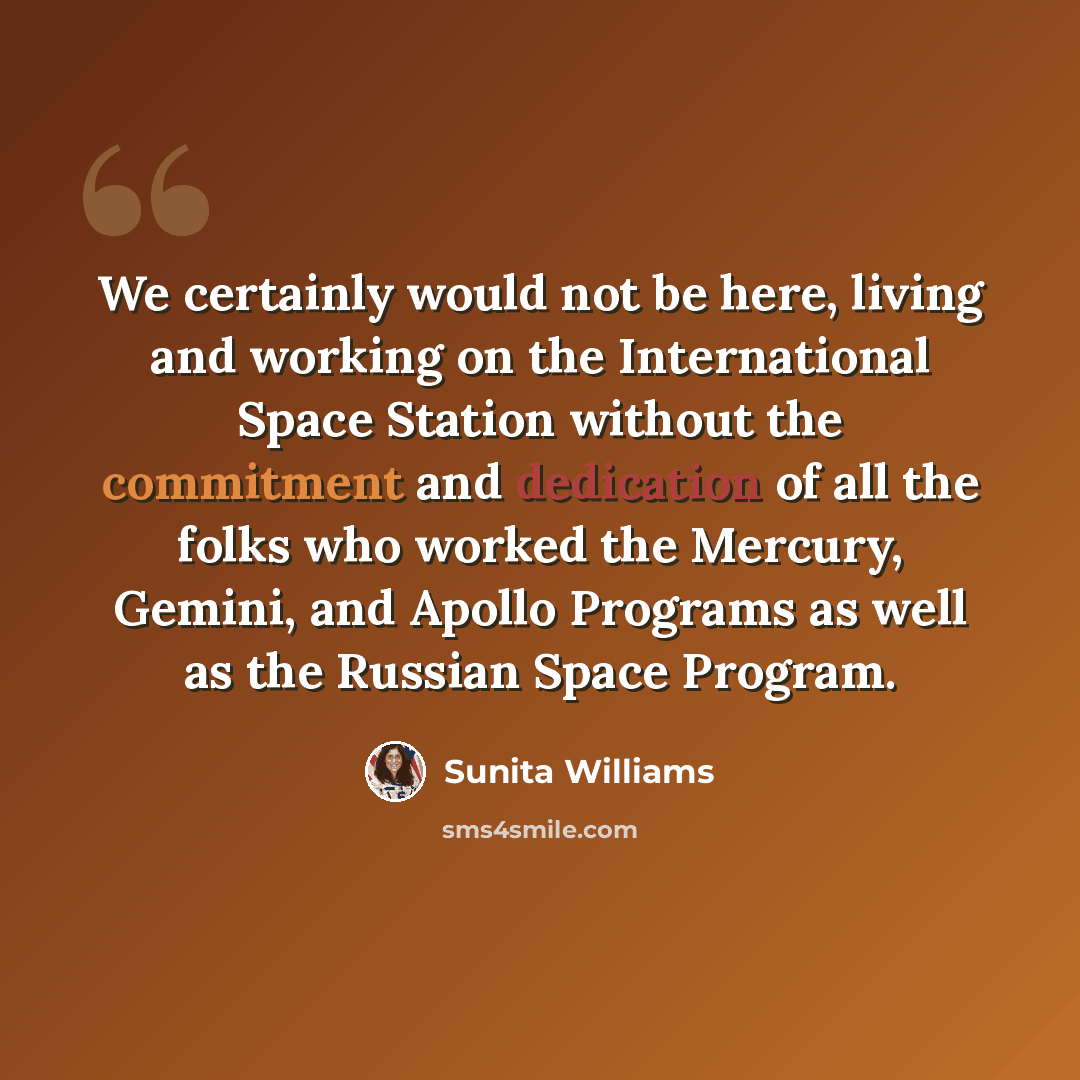 “We certainly would not be here, living and working on the International Space Station without the commitment and dedication of all the folks who worked the Mercury, Gemini, and Apollo Programs as well as the Russian Space Program.” quote by Sunita Williams