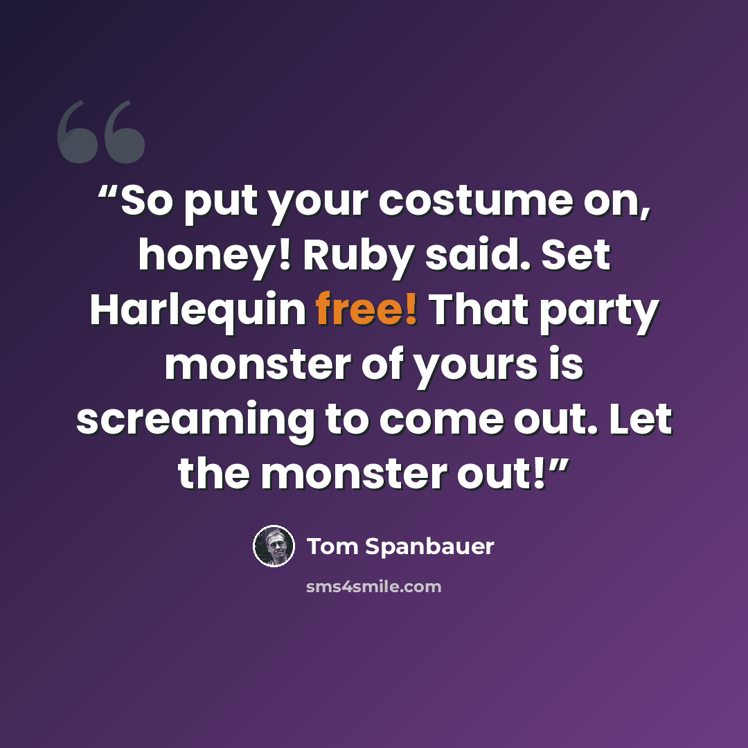“So put your costume on, honey! Ruby said. Set Harlequin free! That party monster of yours is screaming to come out. Let the monster out!” quote by Tom Spanbauer
