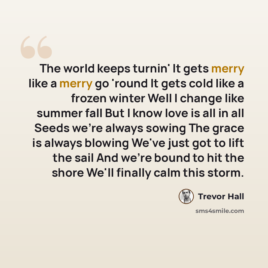 “The world keeps turnin' It gets merry like a merry go 'round It gets cold like a frozen winter Well I change like summer fall But I know love is all in all Seeds we're always sowing The grace is always blowing We've just got to lift the sail And we're bound to hit the shore We'll finally calm this…” quote by Trevor Hall