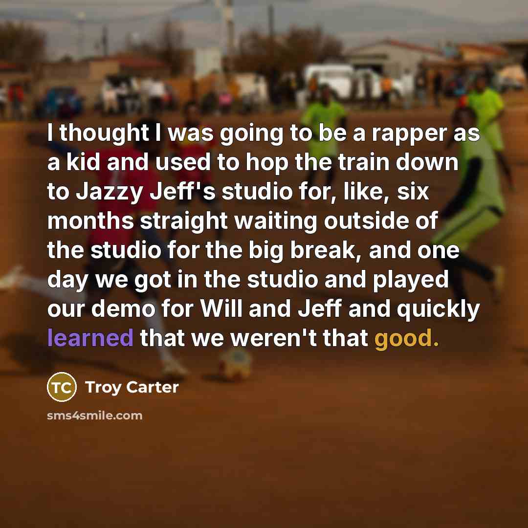 “I thought I was going to be a rapper as a kid and used to hop the train down to Jazzy Jeff's studio for, like, six months straight waiting outside of the studio for the big break, and one day we got in the studio and played our demo for Will and Jeff and quickly learned that we weren't that good.” quote by Troy Carter