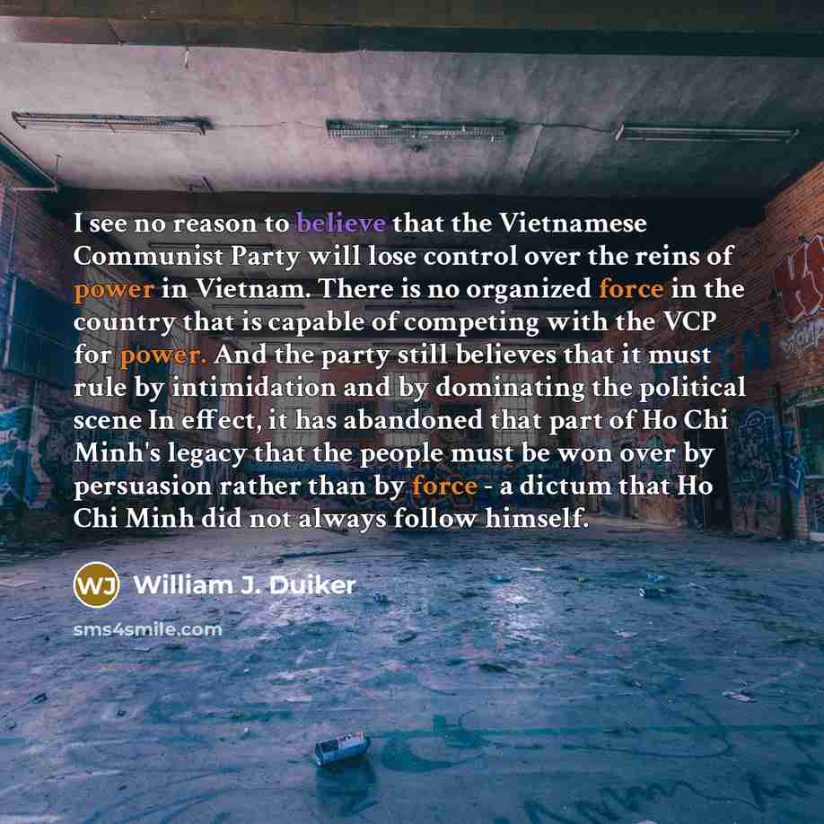 “I see no reason to believe that the Vietnamese Communist Party will lose control over the reins of power in Vietnam. There is no organized force in the country that is capable of competing with the VCP for power. And the party still believes that it must rule by intimidation and by dominating the…” quote by William J. Duiker