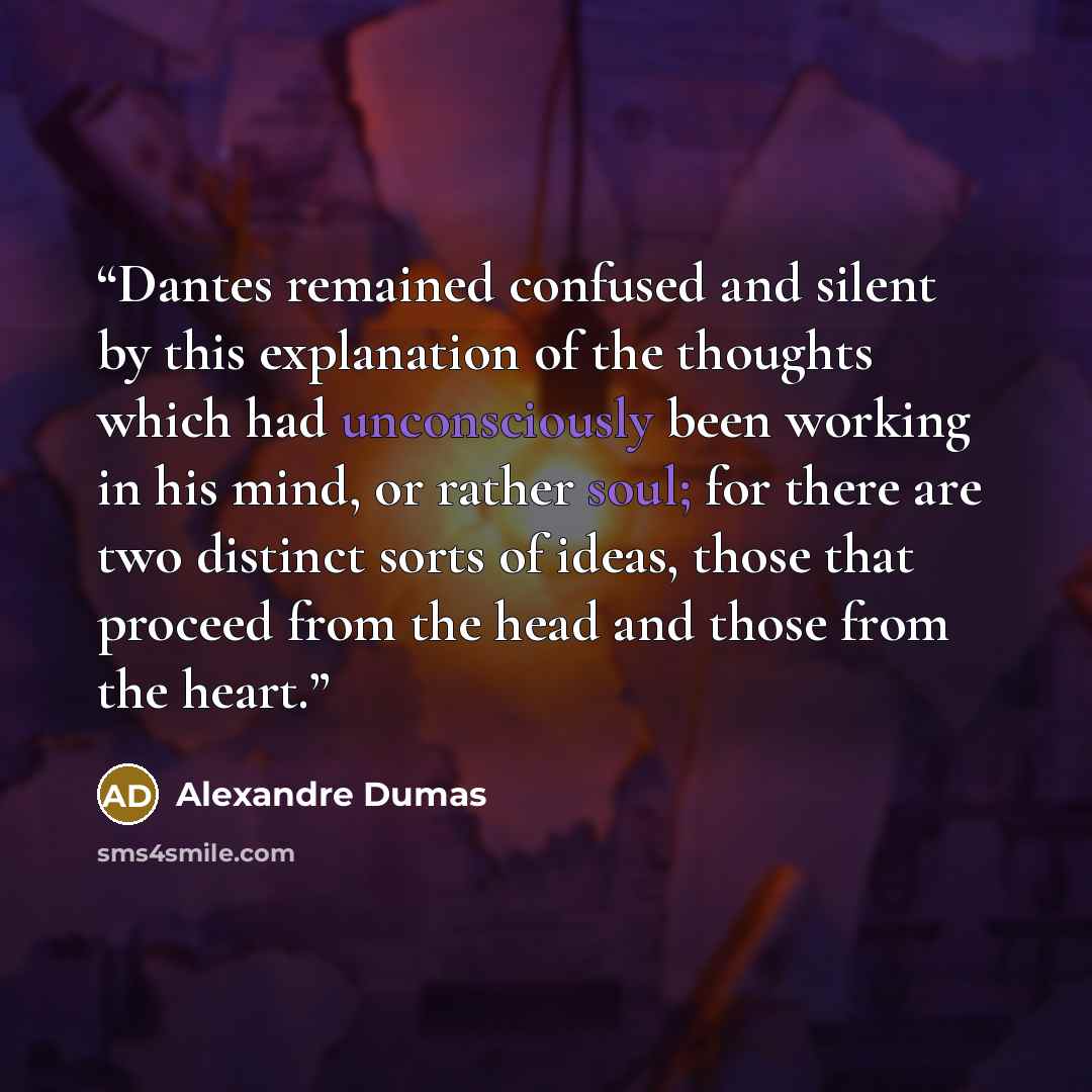 “Dantes remained confused and silent by this explanation of the thoughts which had unconsciously been working in his mind, or rather soul; for there are two distinct sorts of ideas, those that proceed from the head and those from the heart.” quote by Alexandre Dumas