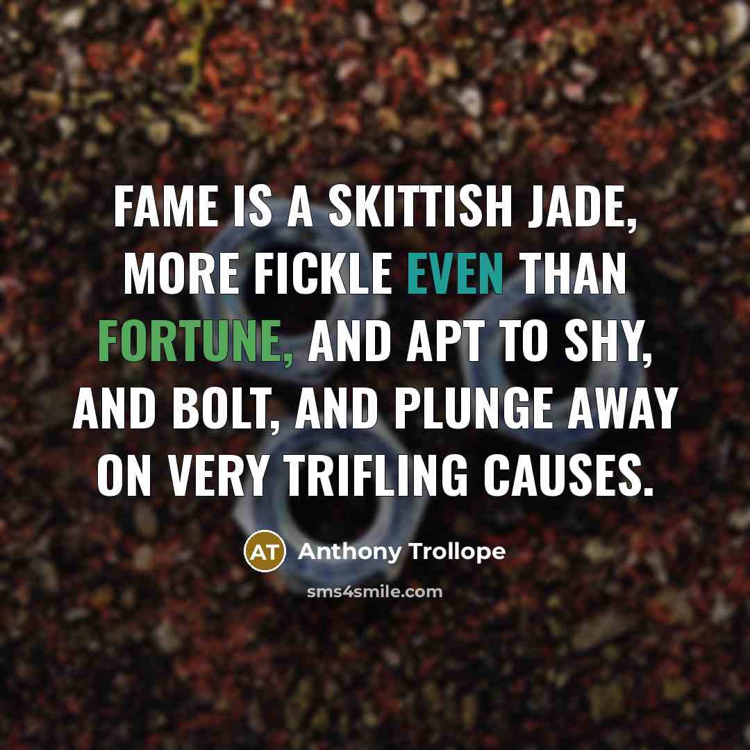 “Fame is a skittish jade, more fickle even than Fortune, and apt to shy, and bolt, and plunge away on very trifling causes.” quote by Anthony Trollope